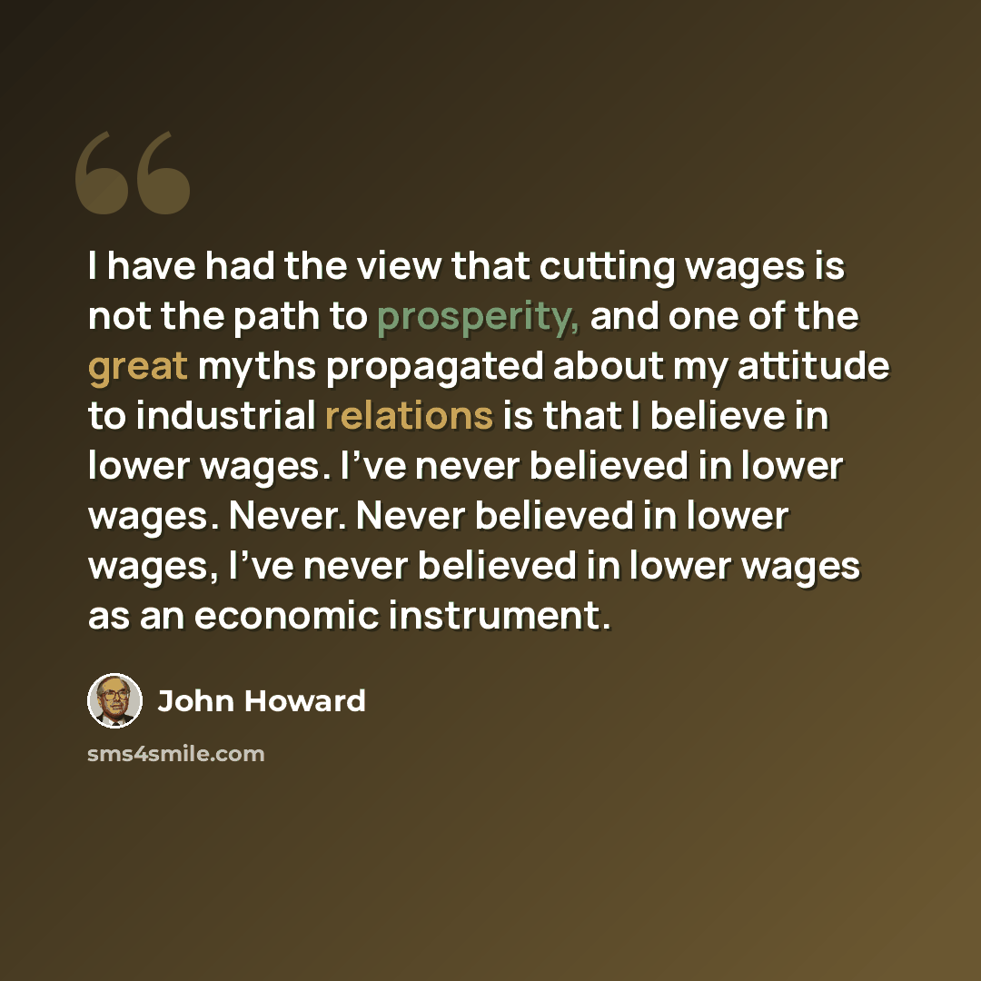 “I have had the view that cutting wages is not the path to prosperity, and one of the great myths propagated about my attitude to industrial relations is that I believe in lower wages. I've never believed in lower wages. Never. Never believed in lower wages, I've never believed in lower wages as an…” quote by John Howard