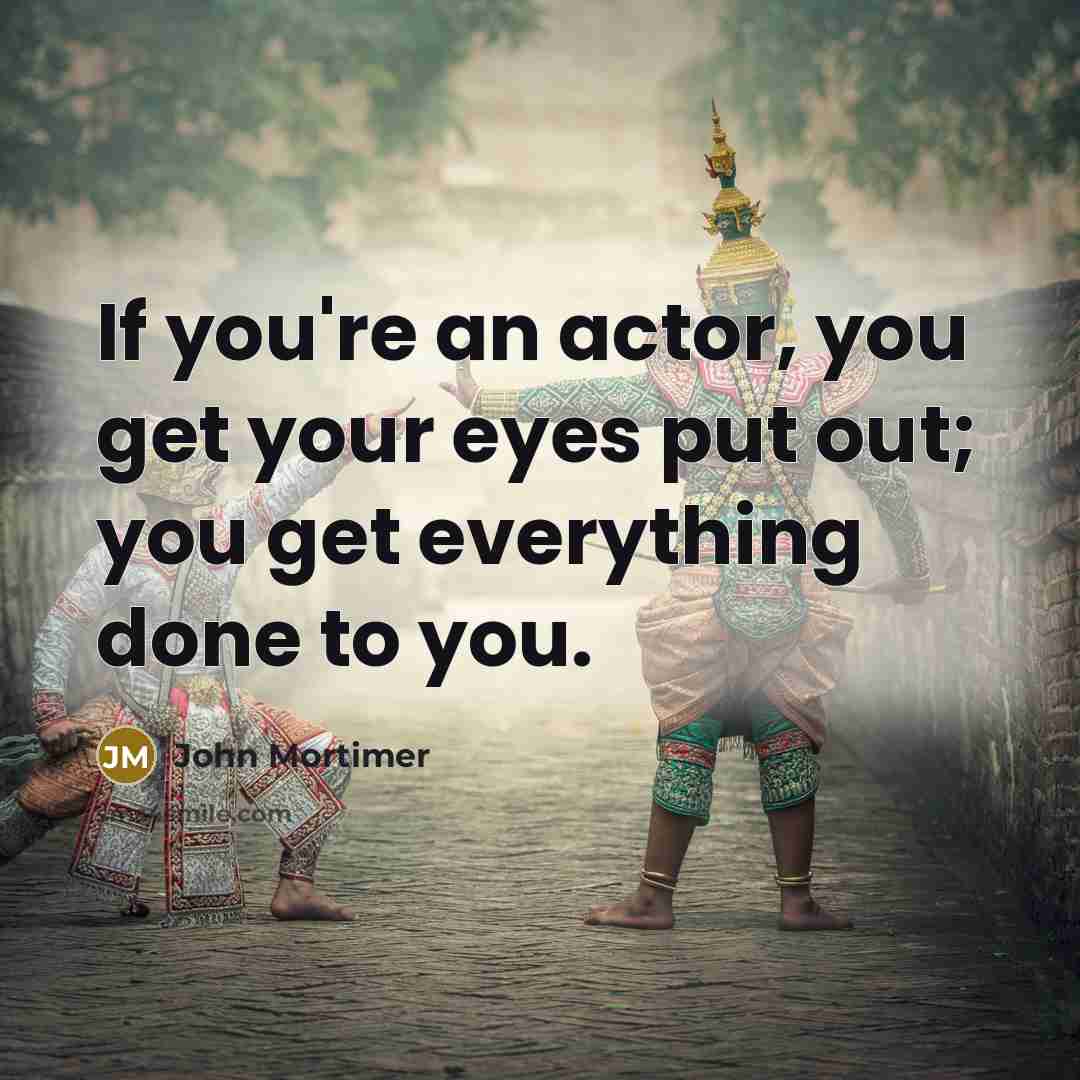 “If you're an actor, you get your eyes put out; you get everything done to you.” quote by John Mortimer
