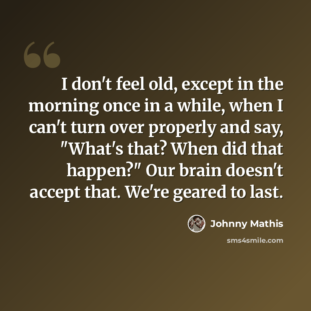 “I don't feel old, except in the morning once in a while, when I can't turn over properly and say, "What's that? When did that happen?" Our brain doesn't accept that. We're geared to last.” quote by Johnny Mathis