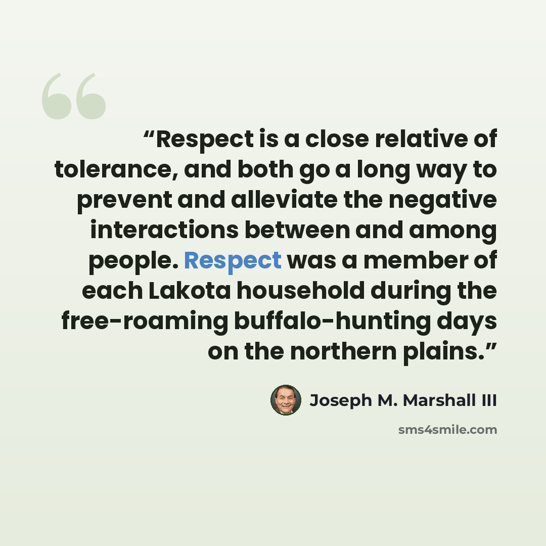 “Respect is a close relative of tolerance, and both go a long way to prevent and alleviate the negative interactions between and among people. Respect was a member of each Lakota household during the free-roaming buffalo-hunting days on the northern plains.” quote by Joseph M. Marshall III