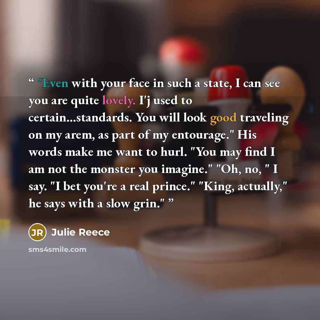 “Even with your face in such a state, I can see you are quite lovely. I'j used to certain...standards. You will look good traveling on my arem, as part of my entourage." His words make me want to hurl. "You may find I am not the monster you imagine." "Oh, no, " I say. "I bet you're a real prince."…” quote by Julie Reece