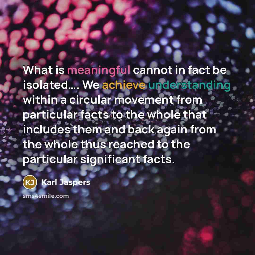 “What is meaningful cannot in fact be isolated…. We achieve understanding within a circular movement from particular facts to the whole that includes them and back again from the whole thus reached to the particular significant facts.” quote by Karl Jaspers