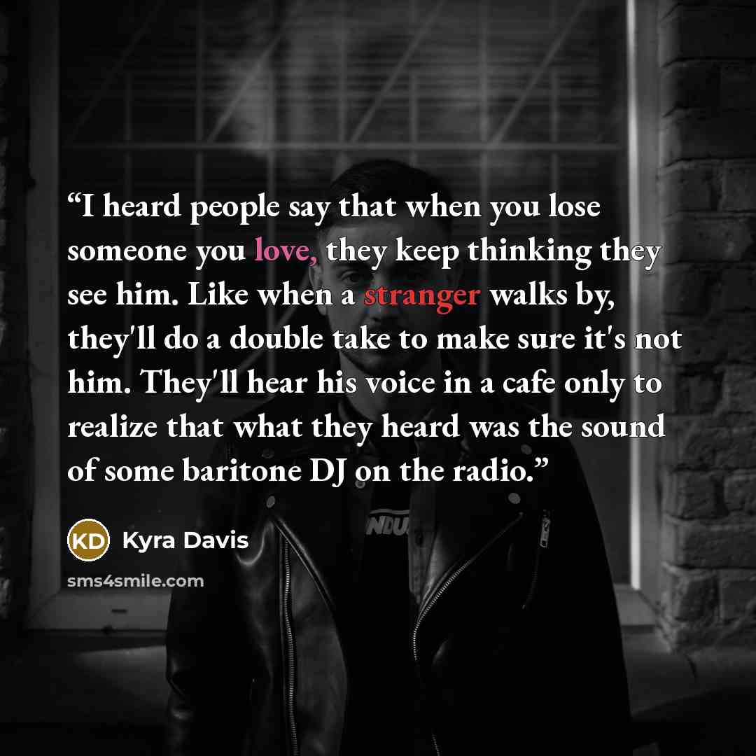 “I heard people say that when you lose someone you love, they keep thinking they see him. Like when a stranger walks by, they'll do a double take to make sure it's not him. They'll hear his voice in a cafe only to realize that what they heard was the sound of some baritone DJ on the radio.” quote by Kyra Davis