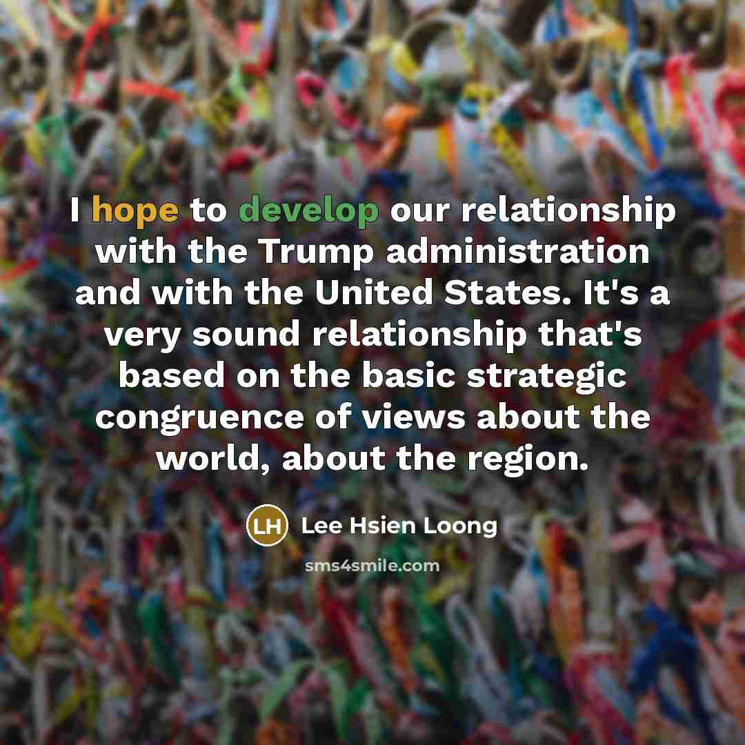 “I hope to develop our relationship with the Trump administration and with the United States. It's a very sound relationship that's based on the basic strategic congruence of views about the world, about the region.” quote by Lee Hsien Loong