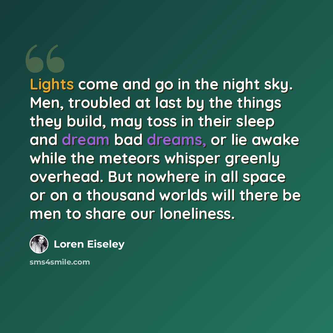 “Lights come and go in the night sky. Men, troubled at last by the things they build, may toss in their sleep and dream bad dreams, or lie awake while the meteors whisper greenly overhead. But nowhere in all space or on a thousand worlds will there be men to share our loneliness.” quote by Loren Eiseley