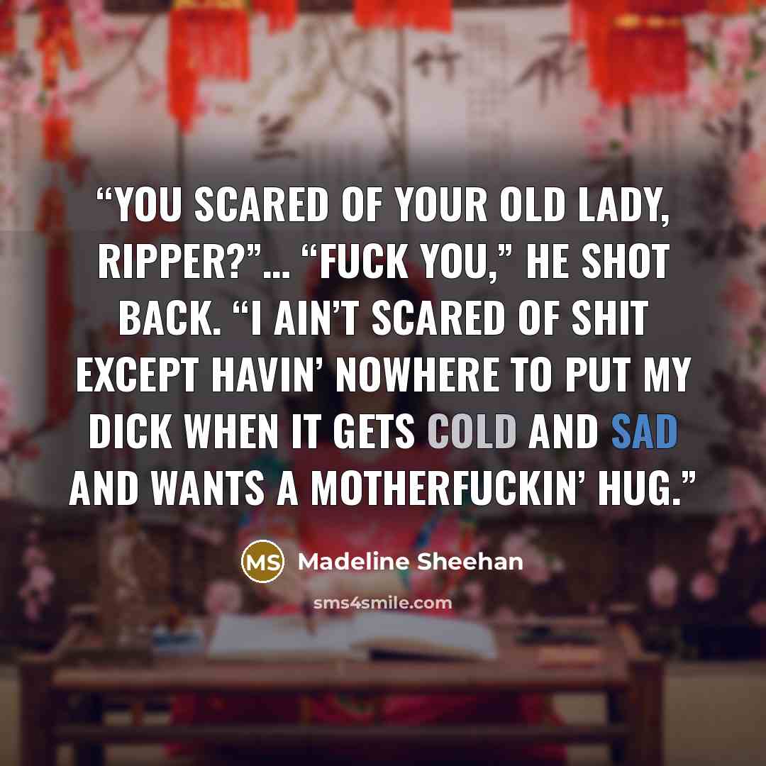 “You scared of your old lady, Ripper?”… “Fuck you,” he shot back. “I ain’t scared of shit except havin’ nowhere to put my dick when it gets cold and sad and wants a motherfuckin’ hug.” quote by Madeline Sheehan