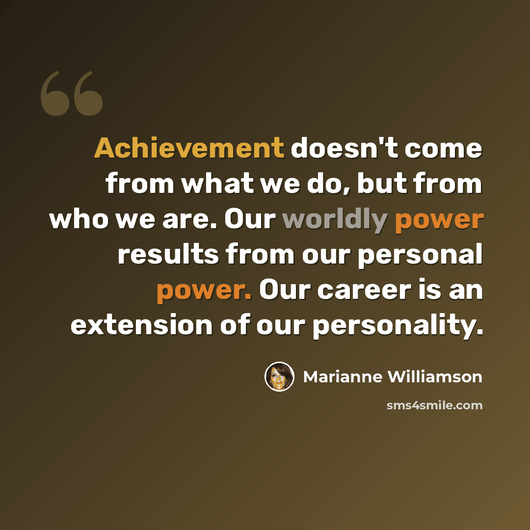 “Achievement doesn't come from what we do, but from who we are. Our worldly power results from our personal power. Our career is an extension of our personality.” quote by Marianne Williamson