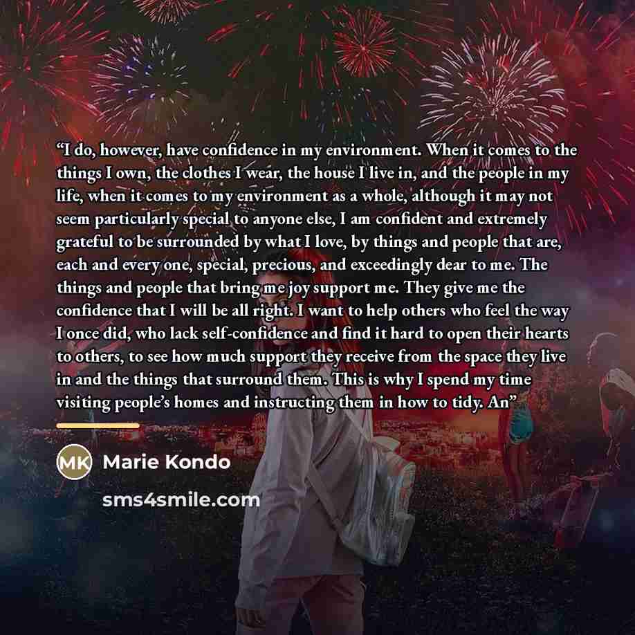 “I do, however, have confidence in my environment. When it comes to the things I own, the clothes I wear, the house I live in, and the people in my life, when it comes to my environment as a whole, although it may not seem particularly special to anyone else, I am confident and extremely grateful…” quote by Marie Kondō