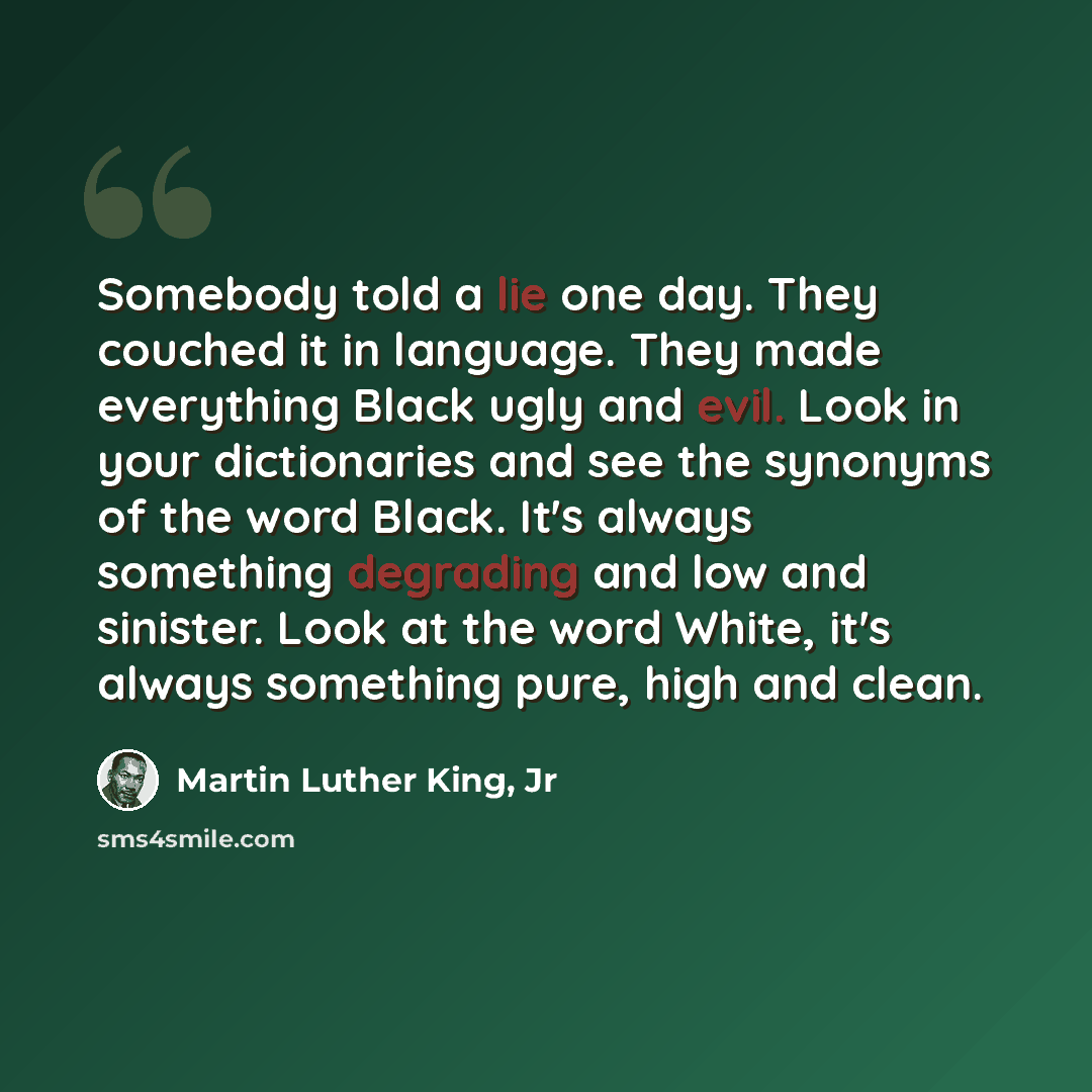 “Somebody told a lie one day. They couched it in language. They made everything Black ugly and evil. Look in your dictionaries and see the synonyms of the word Black. It's always something degrading and low and sinister. Look at the word White, it's always something pure, high and clean.” quote by Martin Luther King, Jr