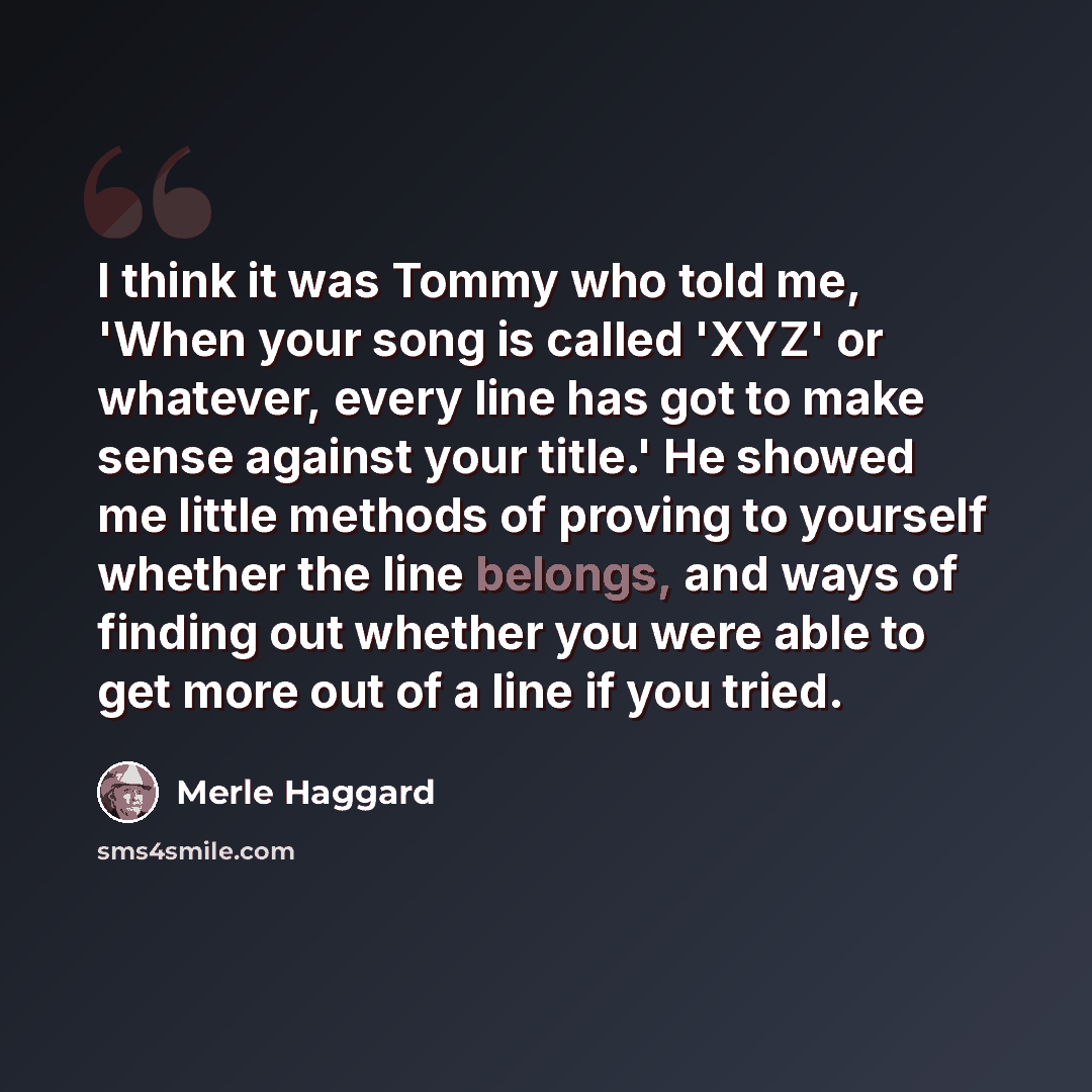 “I think it was Tommy who told me, 'When your song is called 'XYZ' or whatever, every line has got to make sense against your title.' He showed me little methods of proving to yourself whether the line belongs, and ways of finding out whether you were able to get more out of a line if you tried.” quote by Merle Haggard