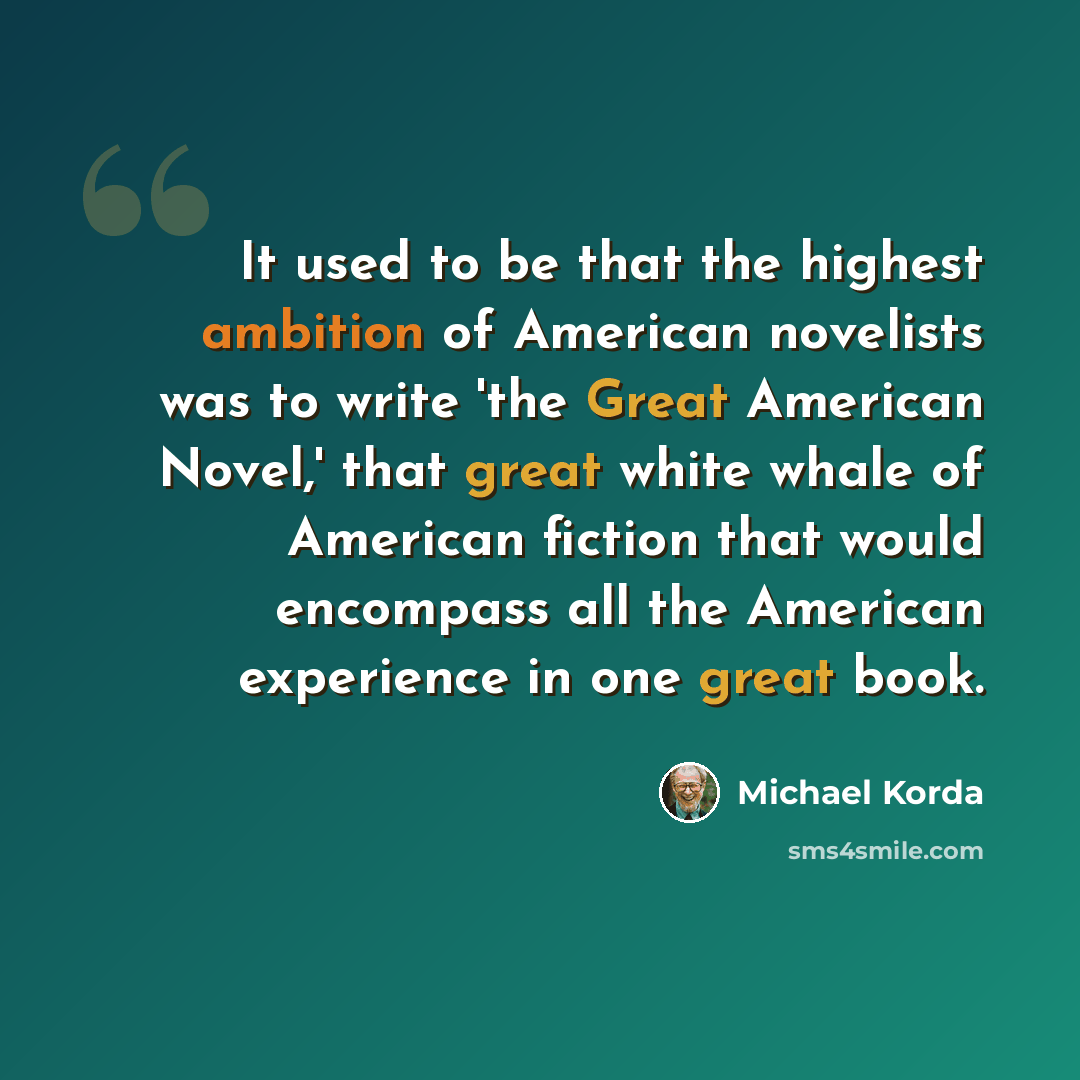 “It used to be that the highest ambition of American novelists was to write 'the Great American Novel,' that great white whale of American fiction that would encompass all the American experience in one great book.” quote by Michael Korda