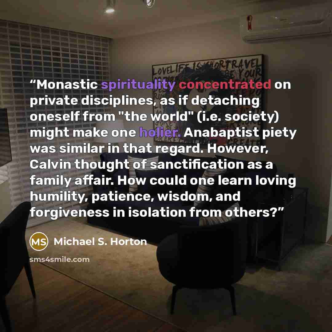 “Monastic spirituality concentrated on private disciplines, as if detaching oneself from "the world" (i.e. society) might make one holier. Anabaptist piety was similar in that regard. However, Calvin thought of sanctification as a family affair. How could one learn loving humility, patience…” quote by Michael S. Horton