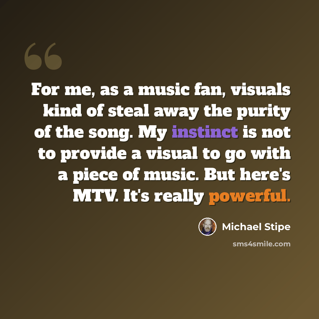 “For me, as a music fan, visuals kind of steal away the purity of the song. My instinct is not to provide a visual to go with a piece of music. But here's MTV. It's really powerful.” quote by Michael Stipe