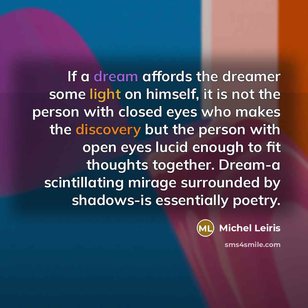 “If a dream affords the dreamer some light on himself, it is not the person with closed eyes who makes the discovery but the person with open eyes lucid enough to fit thoughts together. Dream-a scintillating mirage surrounded by shadows-is essentially poetry.” quote by Michel Leiris