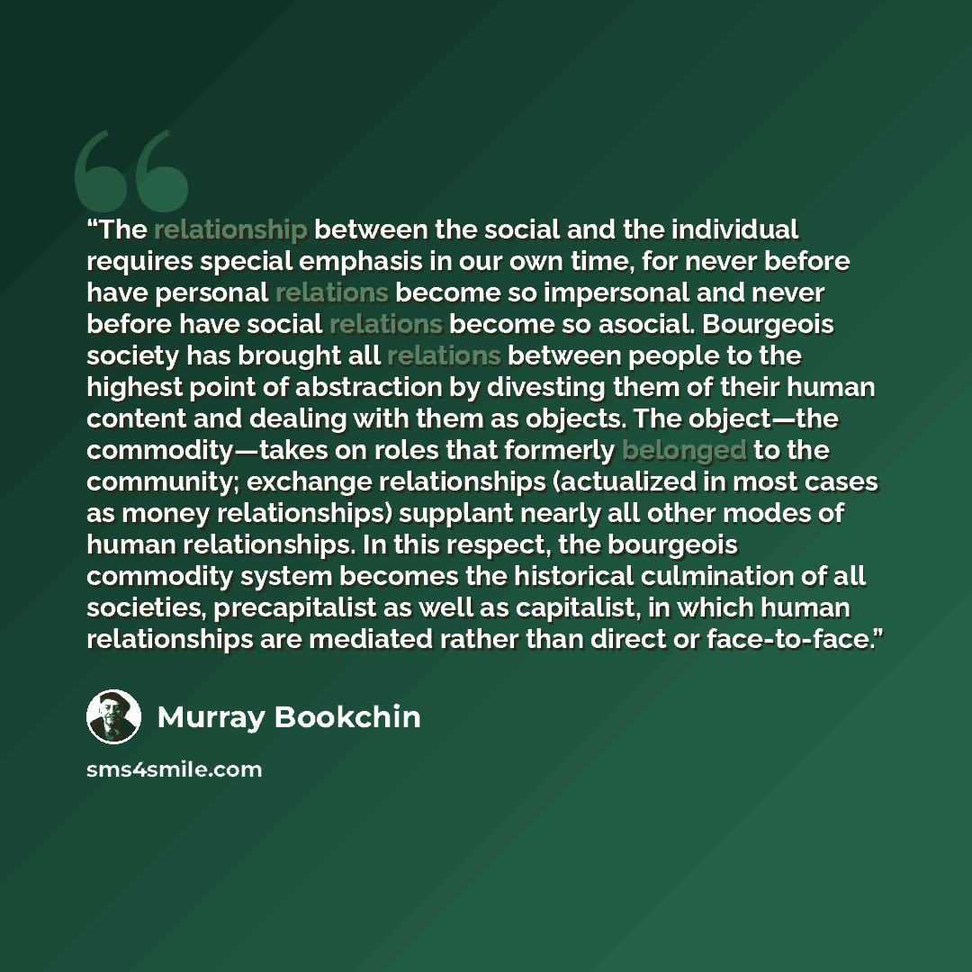 “The relationship between the social and the individual requires special emphasis in our own time, for never before have personal relations become so impersonal and never before have social relations become so asocial. Bourgeois society has brought all relations between people to the highest point…” quote by Murray Bookchin