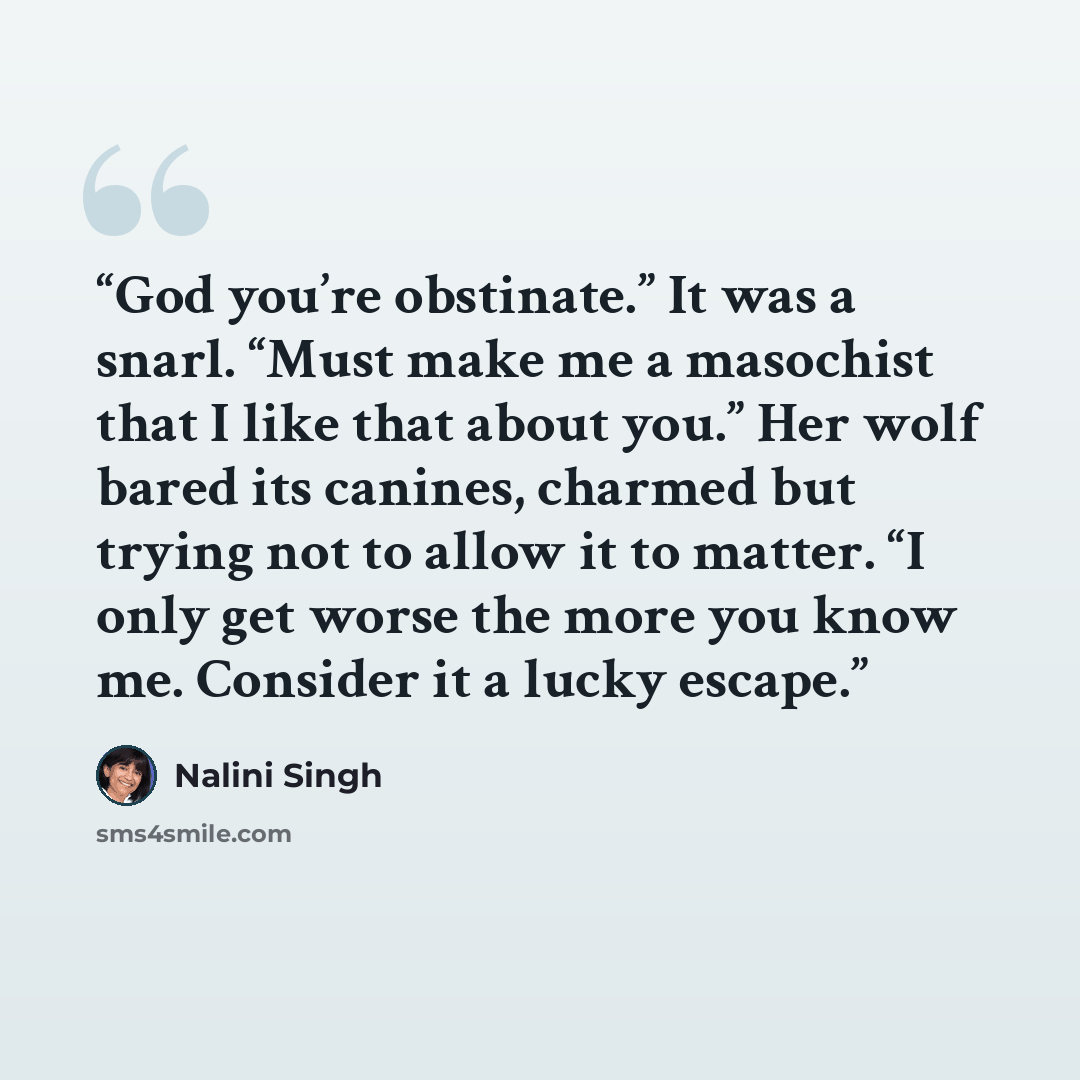 “God you’re obstinate.” It was a snarl. “Must make me a masochist that I like that about you.” Her wolf bared its canines, charmed but trying not to allow it to matter. “I only get worse the more you know me. Consider it a lucky escape.” quote by Nalini Singh