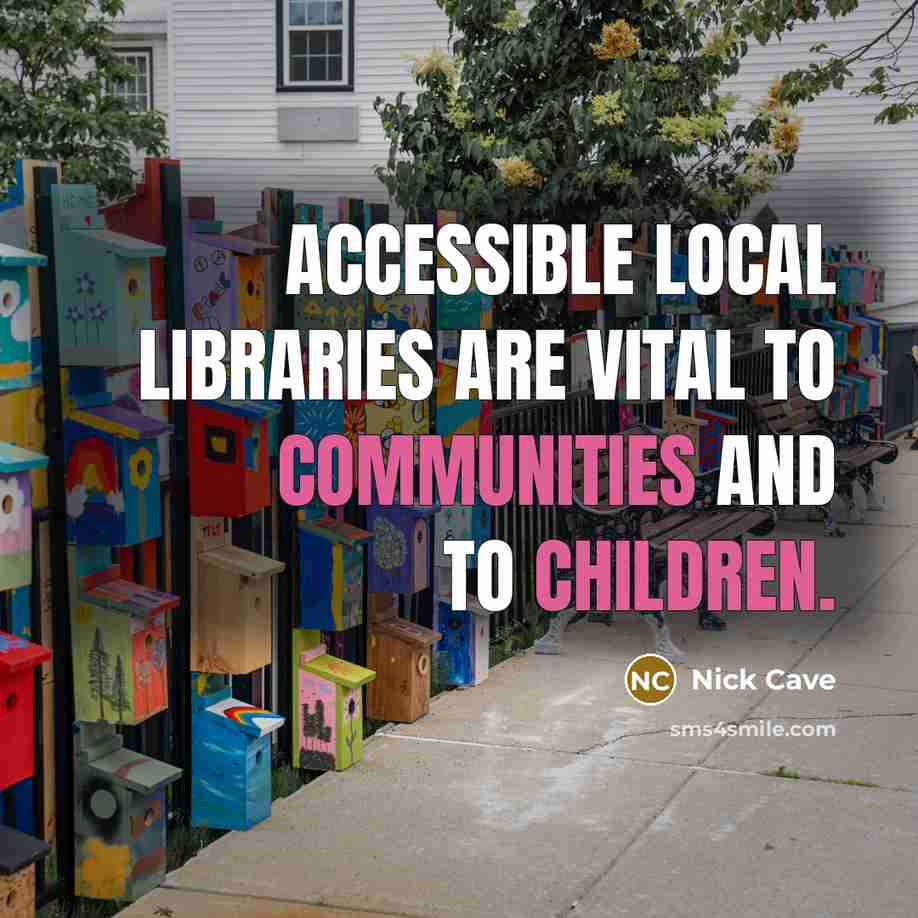 “Accessible local libraries are vital to communities and to children.” quote by Nick Cave