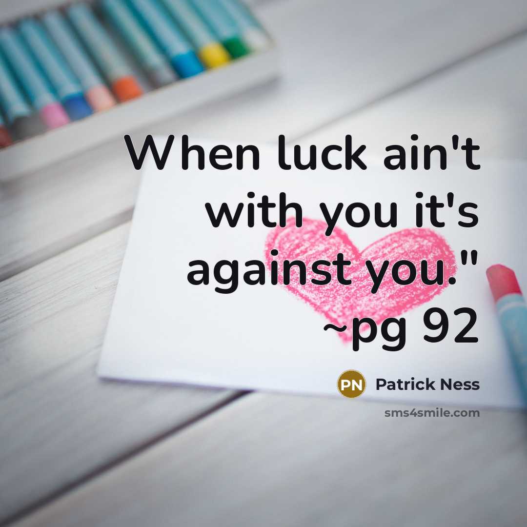 “When luck ain't with you it's against you." ~pg 92” quote by Patrick Ness