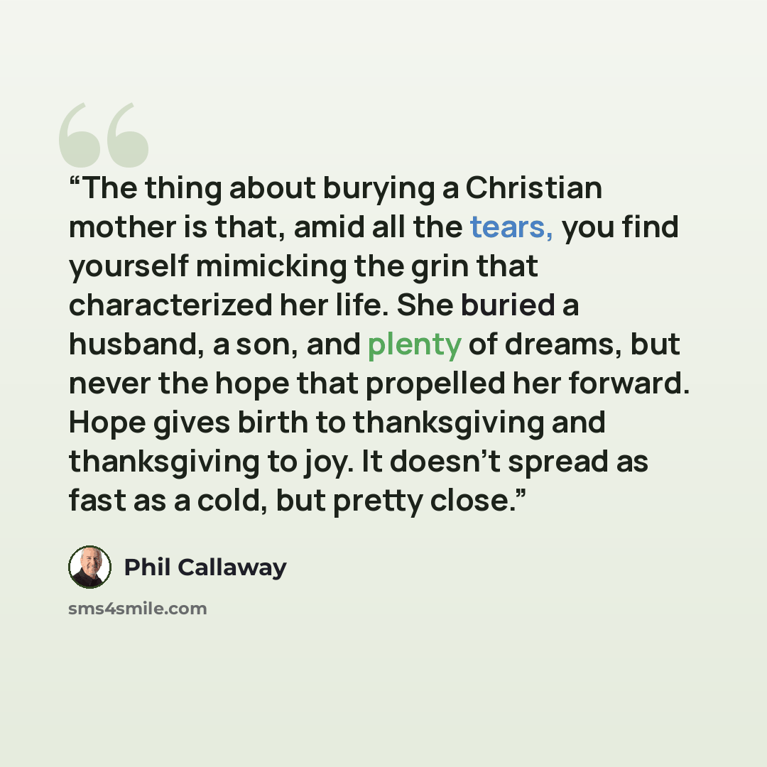 “The thing about burying a Christian mother is that, amid all the tears, you find yourself mimicking the grin that characterized her life. She buried a husband, a son, and plenty of dreams, but never the hope that propelled her forward. Hope gives birth to thanksgiving and thanksgiving to joy. It…” quote by Phil Callaway