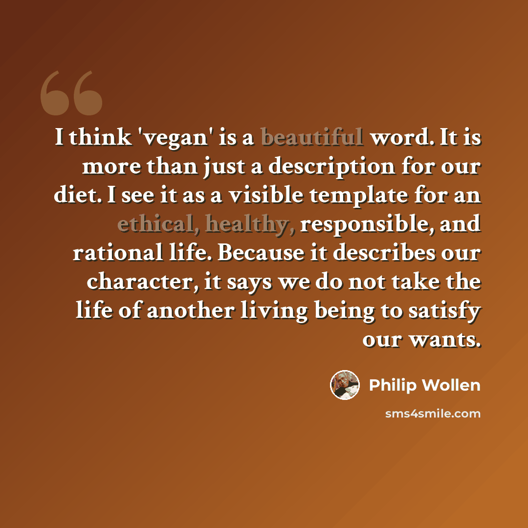 “I think 'vegan' is a beautiful word. It is more than just a description for our diet. I see it as a visible template for an ethical, healthy, responsible, and rational life. Because it describes our character, it says we do not take the life of another living being to satisfy our wants.” quote by Philip Wollen