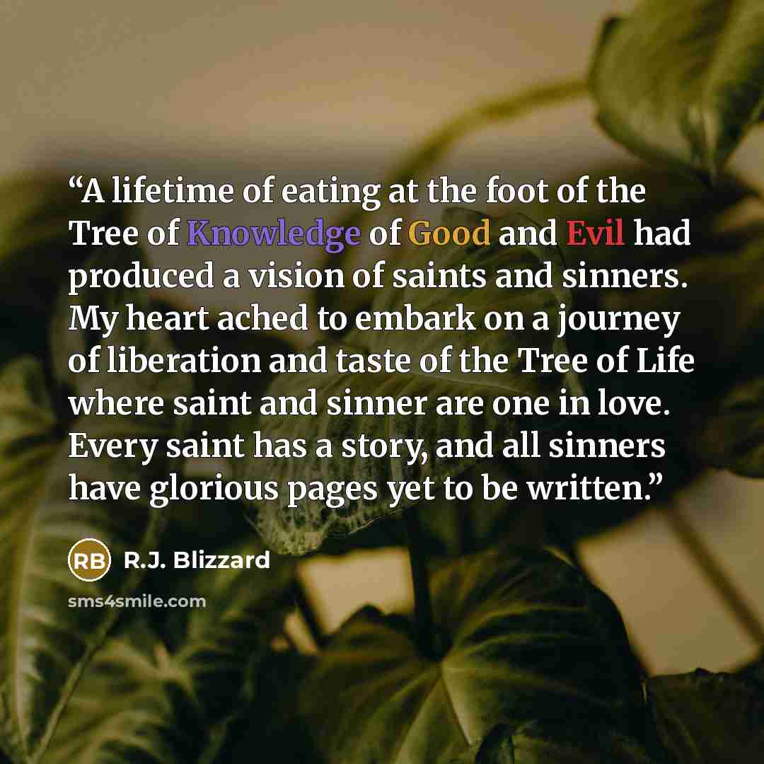 “A lifetime of eating at the foot of the Tree of Knowledge of Good and Evil had produced a vision of saints and sinners. My heart ached to embark on a journey of liberation and taste of the Tree of Life where saint and sinner are one in love. Every saint has a story, and all sinners have glorious…” quote by R.J. Blizzard