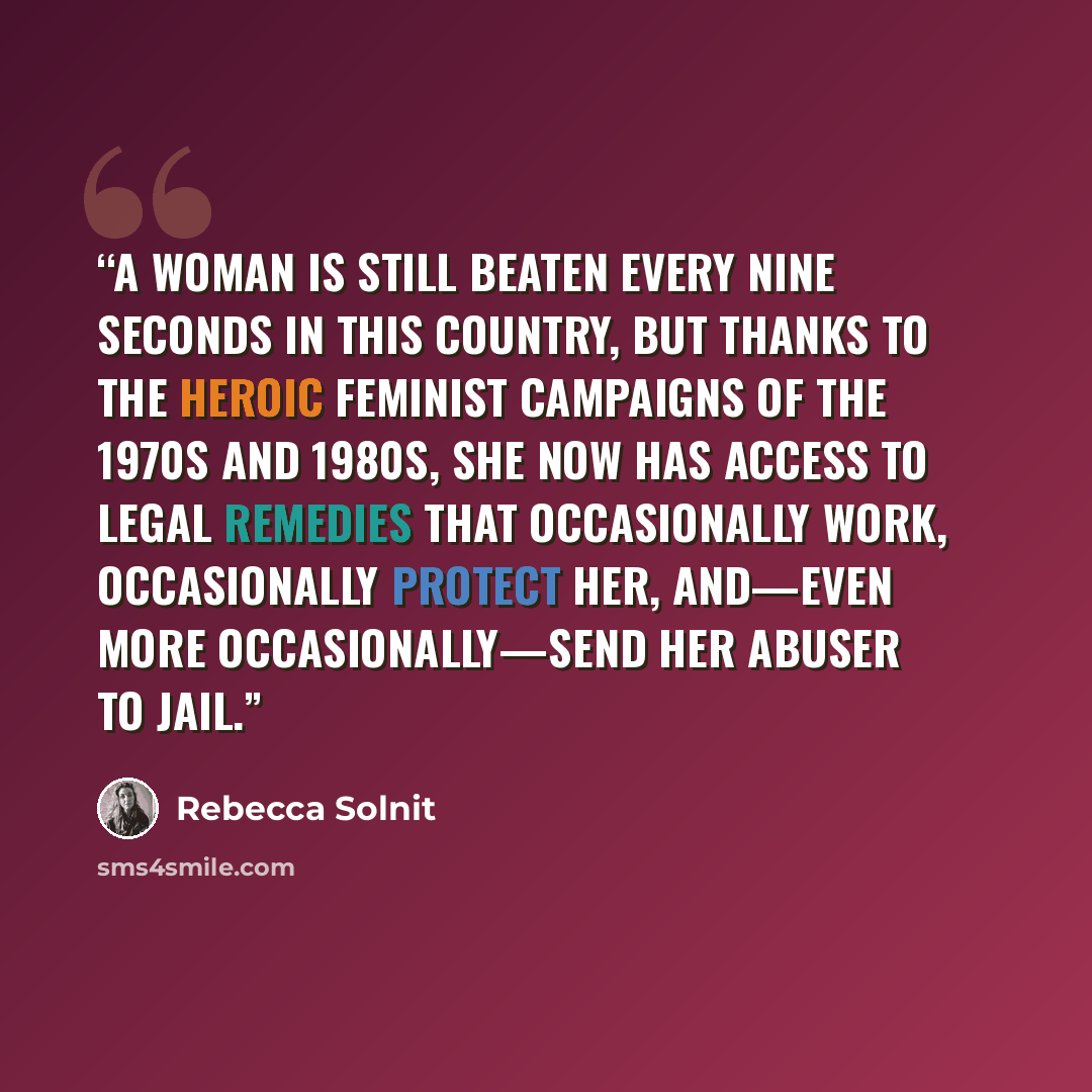 “A woman is still beaten every nine seconds in this country, but thanks to the heroic feminist campaigns of the 1970s and 1980s, she now has access to legal remedies that occasionally work, occasionally protect her, and—even more occasionally—send her abuser to jail.” quote by Rebecca Solnit