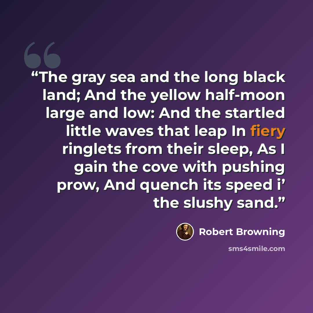 “The gray sea and the long black land; And the yellow half-moon large and low: And the startled little waves that leap In fiery ringlets from their sleep, As I gain the cove with pushing prow, And quench its speed i’ the slushy sand.” quote by Robert Browning