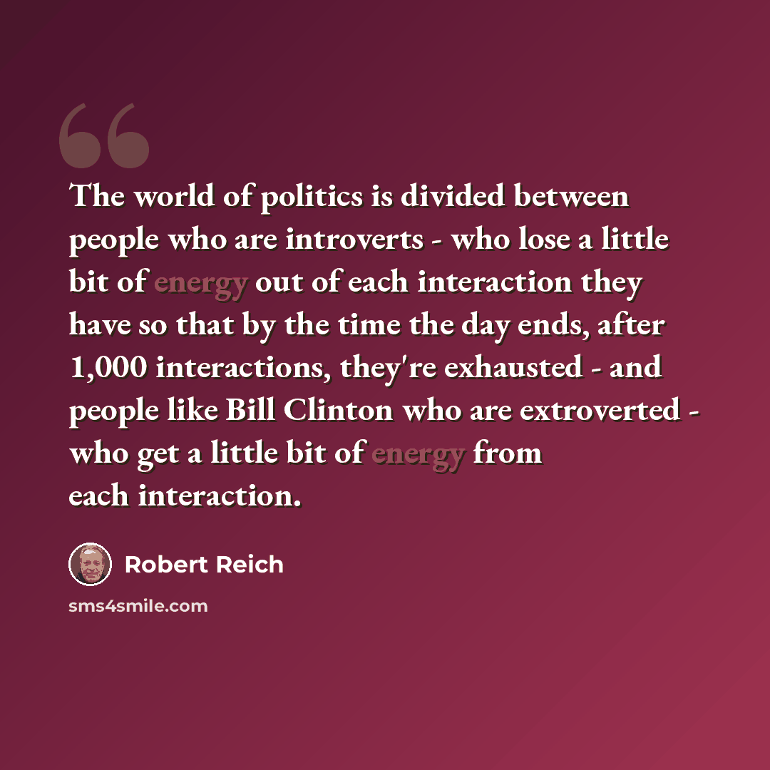 “The world of politics is divided between people who are introverts - who lose a little bit of energy out of each interaction they have so that by the time the day ends, after 1,000 interactions, they're exhausted - and people like Bill Clinton who are extroverted - who get a little bit of energy…” quote by Robert Reich