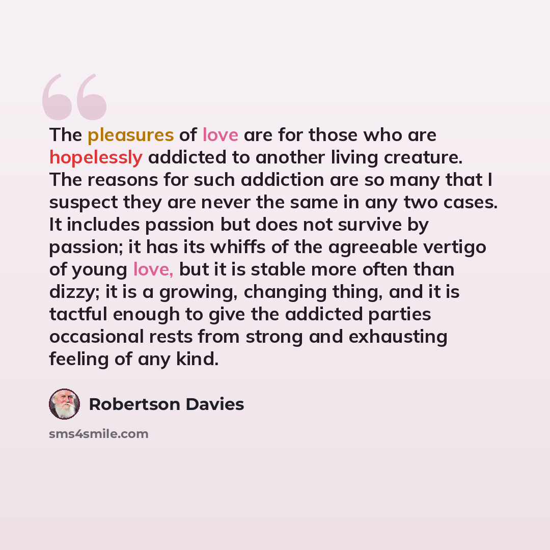 “The pleasures of love are for those who are hopelessly addicted to another living creature. The reasons for such addiction are so many that I suspect they are never the same in any two cases. It includes passion but does not survive by passion; it has its whiffs of the agreeable vertigo of young…” quote by Robertson Davies