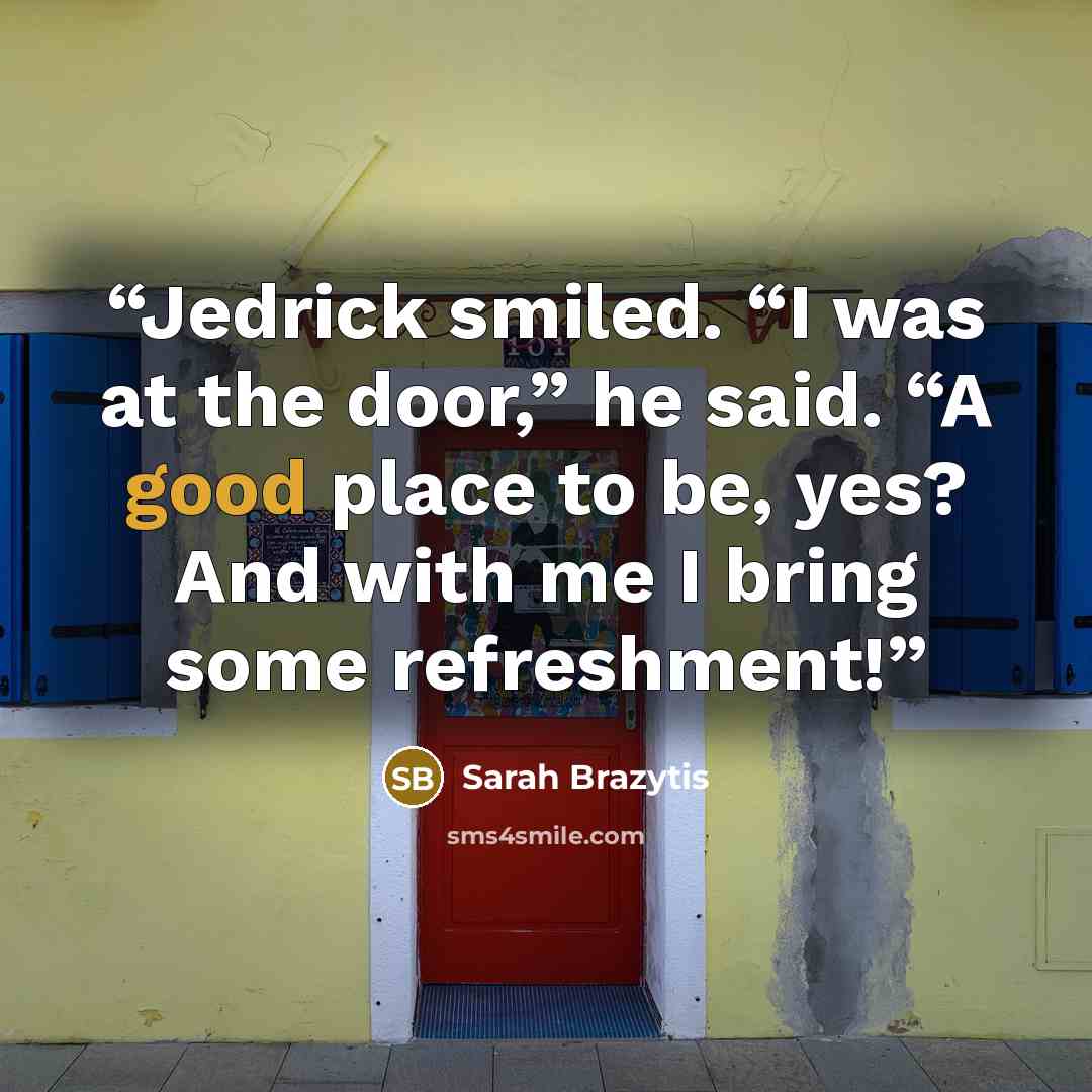“Jedrick smiled. “I was at the door,” he said. “A good place to be, yes? And with me I bring some refreshment!” quote by Sarah Brazytis