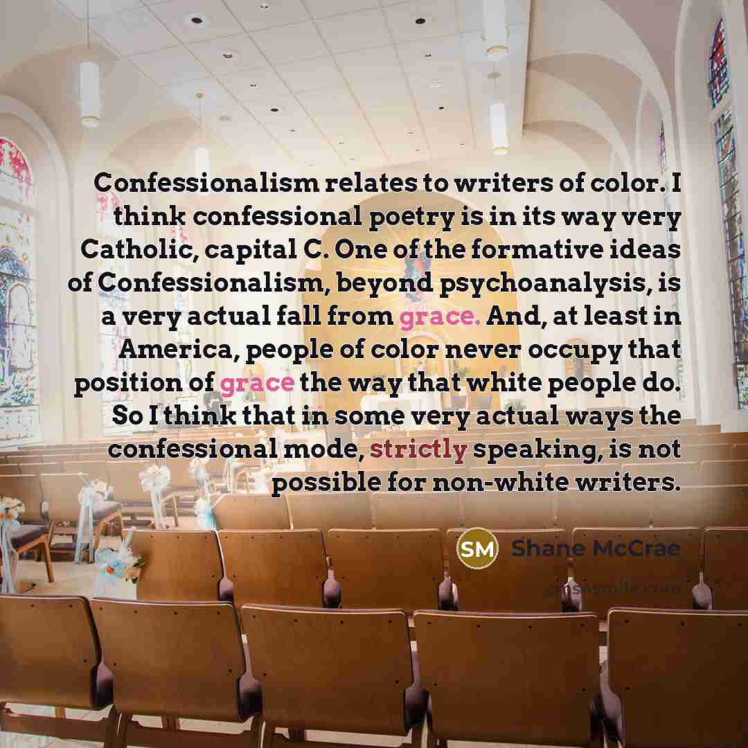 “Confessionalism relates to writers of color. I think confessional poetry is in its way very Catholic, capital C. One of the formative ideas of Confessionalism, beyond psychoanalysis, is a very actual fall from grace. And, at least in America, people of color never occupy that position of grace the…” quote by Shane McCrae
