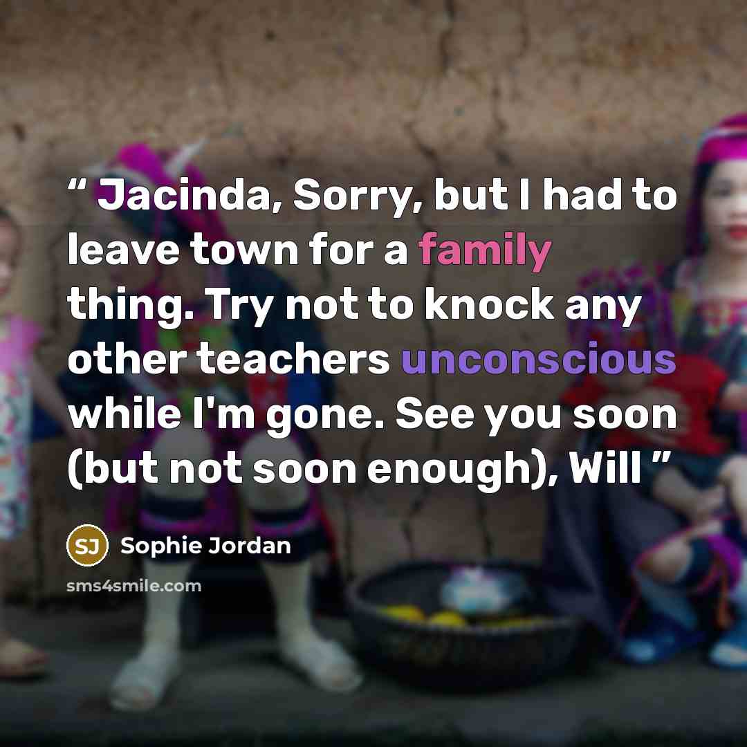 “Jacinda, Sorry, but I had to leave town for a family thing. Try not to knock any other teachers unconscious while I'm gone. See you soon (but not soon enough), Will” quote by Sophie Jordan
