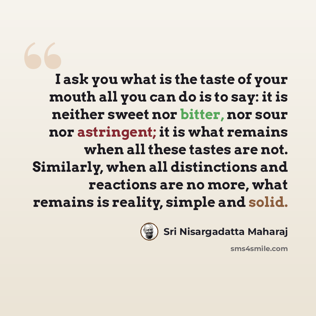 “I ask you what is the taste of your mouth all you can do is to say: it is neither sweet nor bitter, nor sour nor astringent; it is what remains when all these tastes are not. Similarly, when all distinctions and reactions are no more, what remains is reality, simple and solid.” quote by Sri Nisargadatta Maharaj