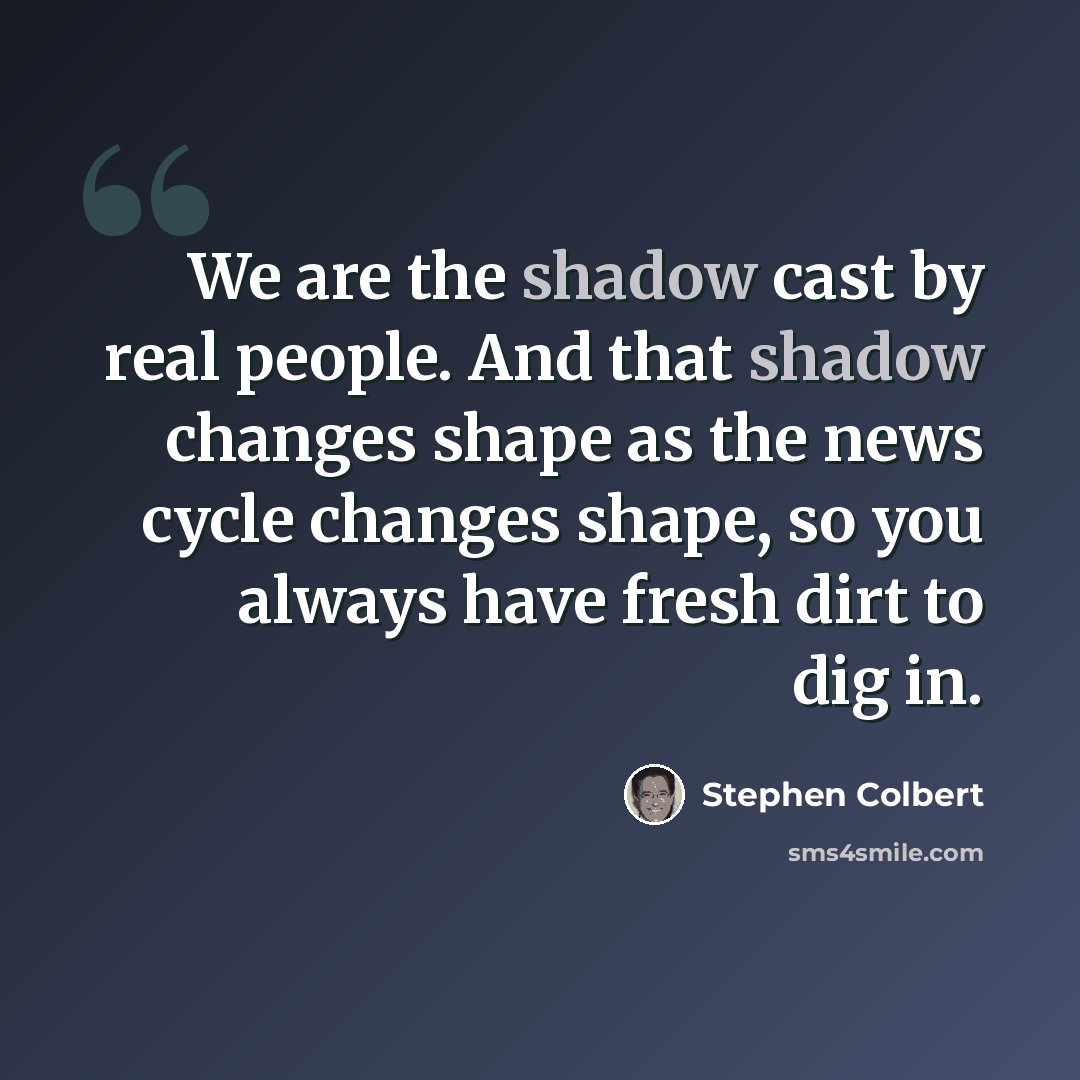 “We are the shadow cast by real people. And that shadow changes shape as the news cycle changes shape, so you always have fresh dirt to dig in.” quote by Stephen Colbert