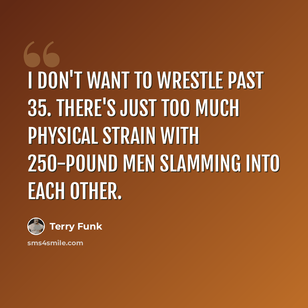 “I don't want to wrestle past 35. There's just too much physical strain with 250-pound men slamming into each other.” quote by Terry Funk