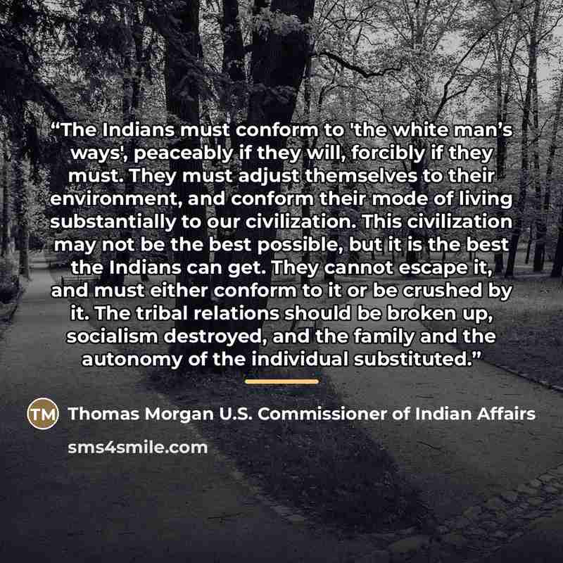 “The Indians must conform to 'the white man’s ways', peaceably if they will, forcibly if they must. They must adjust themselves to their environment, and conform their mode of living substantially to our civilization. This civilization may not be the best possible, but it is the best the Indians…” quote by Thomas Morgan U.S. Commissioner of Indian Affairs