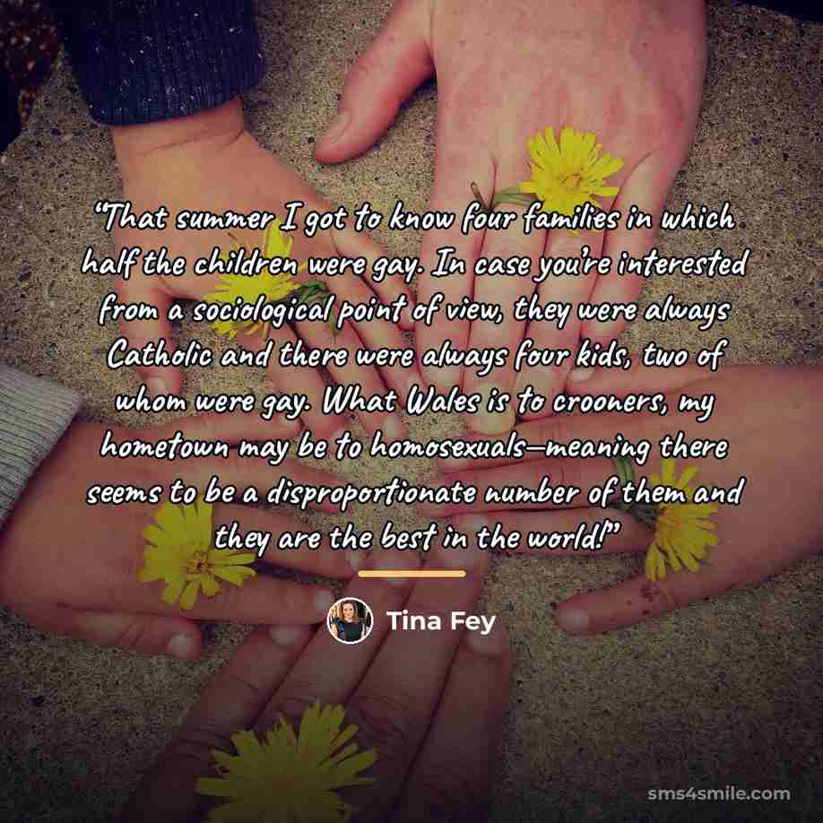 “That summer I got to know four families in which half the children were gay. In case you’re interested from a sociological point of view, they were always Catholic and there were always four kids, two of whom were gay. What Wales is to crooners, my hometown may be to homosexuals—meaning there…” quote by Tina Fey