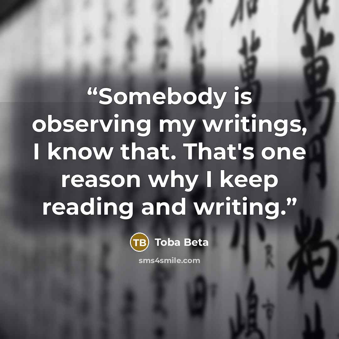 “Somebody is observing my writings, I know that. That's one reason why I keep reading and writing.” quote by Toba Beta