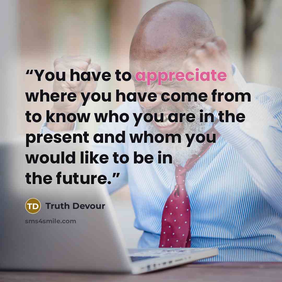 “You have to appreciate where you have come from to know who you are in the present and whom you would like to be in the future.” quote by Truth Devour