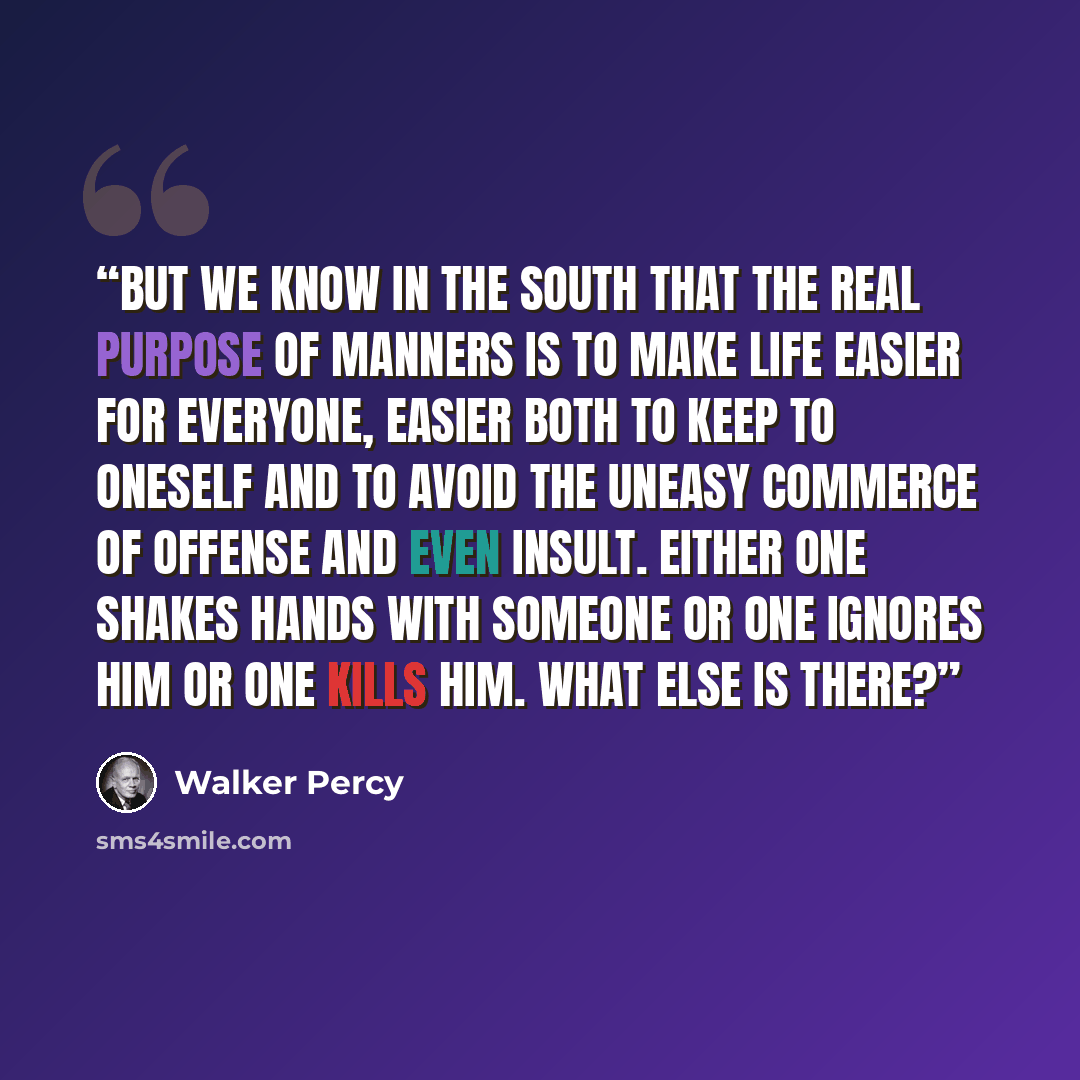 “but we know in the South that the real purpose of manners is to make life easier for everyone, easier both to keep to oneself and to avoid the uneasy commerce of offense and even insult. Either one shakes hands with someone or one ignores him or one kills him. What else is there?” quote by Walker Percy