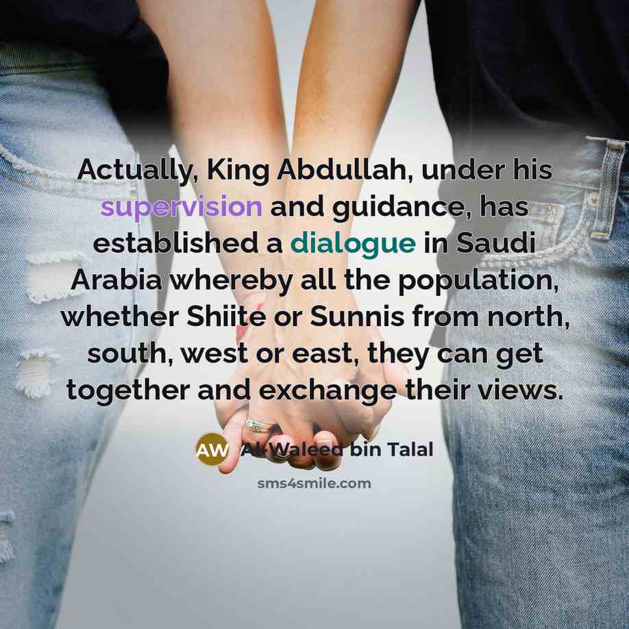 “Actually, King Abdullah, under his supervision and guidance, has established a dialogue in Saudi Arabia whereby all the population, whether Shiite or Sunnis from north, south, west or east, they can get together and exchange their views.” quote by Al-Waleed bin Talal