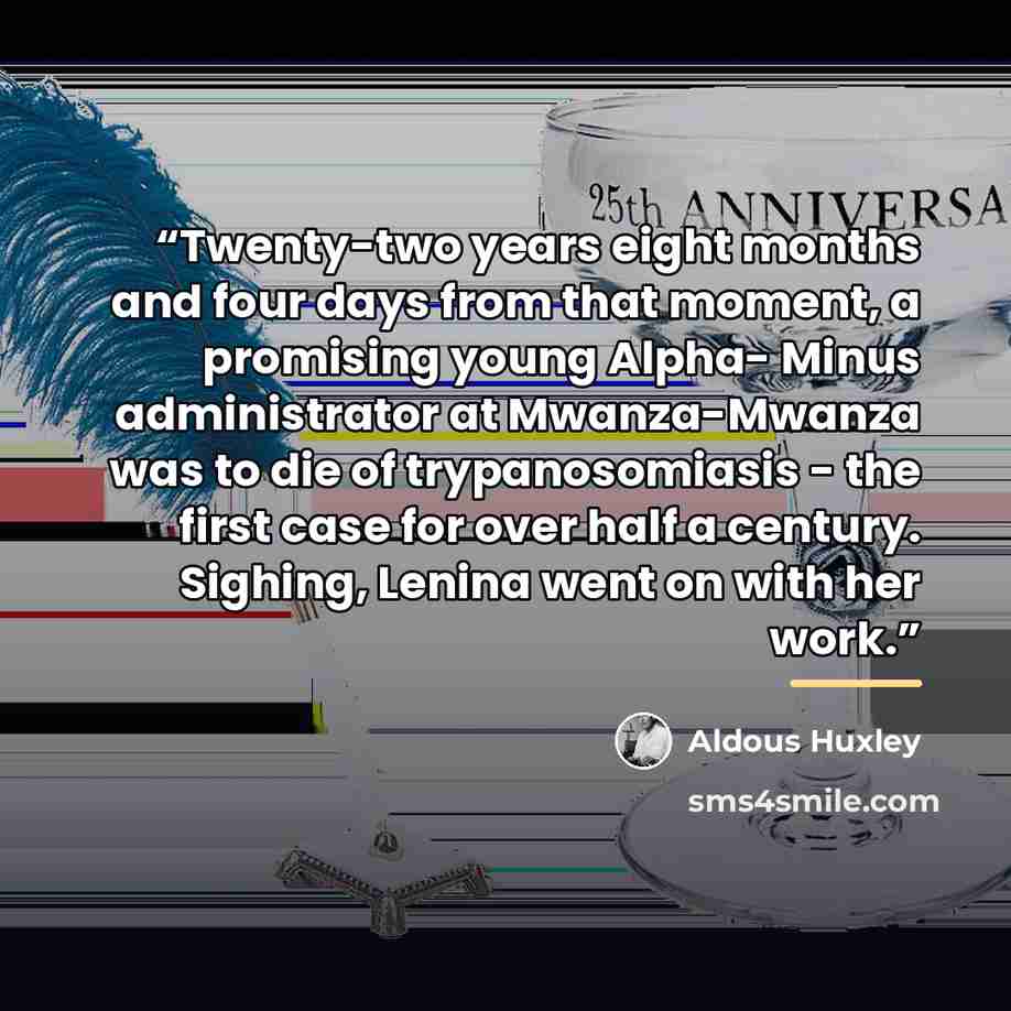 “Twenty-two years eight months and four days from that moment, a promising young Alpha- Minus administrator at Mwanza-Mwanza was to die of trypanosomiasis - the first case for over half a century. Sighing, Lenina went on with her work.” quote by Aldous Huxley