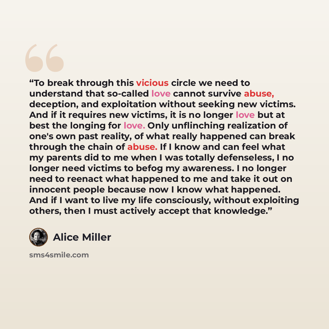 “To break through this vicious circle we need to understand that so-called love cannot survive abuse, deception, and exploitation without seeking new victims. And if it requires new victims, it is no longer love but at best the longing for love. Only unflinching realization of one's own past…” quote by Alice Miller