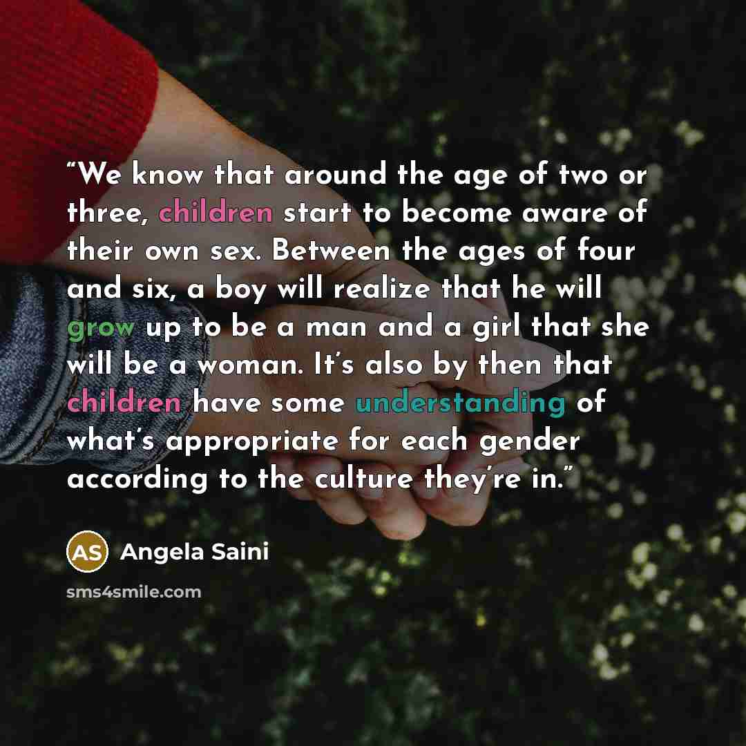 “We know that around the age of two or three, children start to become aware of their own sex. Between the ages of four and six, a boy will realize that he will grow up to be a man and a girl that she will be a woman. It’s also by then that children have some understanding of what’s appropriate for…” quote by Angela Saini