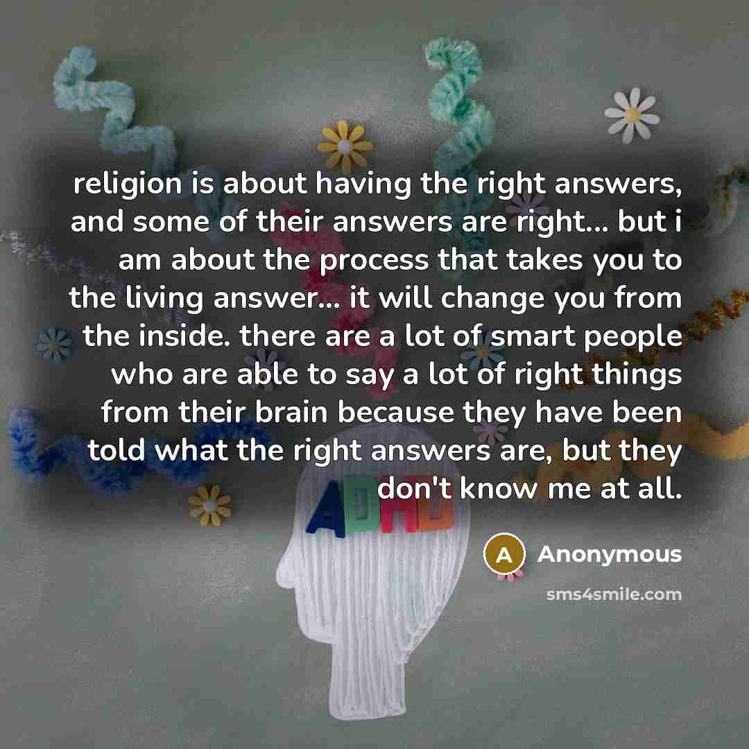 “religion is about having the right answers, and some of their answers are right... but i am about the process that takes you to the living answer... it will change you from the inside. there are a lot of smart people who are able to say a lot of right things from their brain because they have been…” quote by Anonymous
