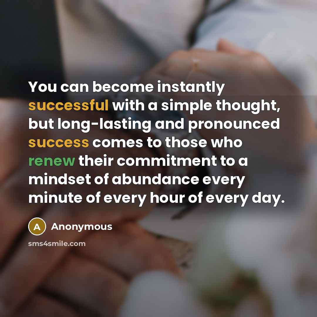 “You can become instantly successful with a simple thought, but long-lasting and pronounced success comes to those who renew their commitment to a mindset of abundance every minute of every hour of every day.” quote by Anonymous