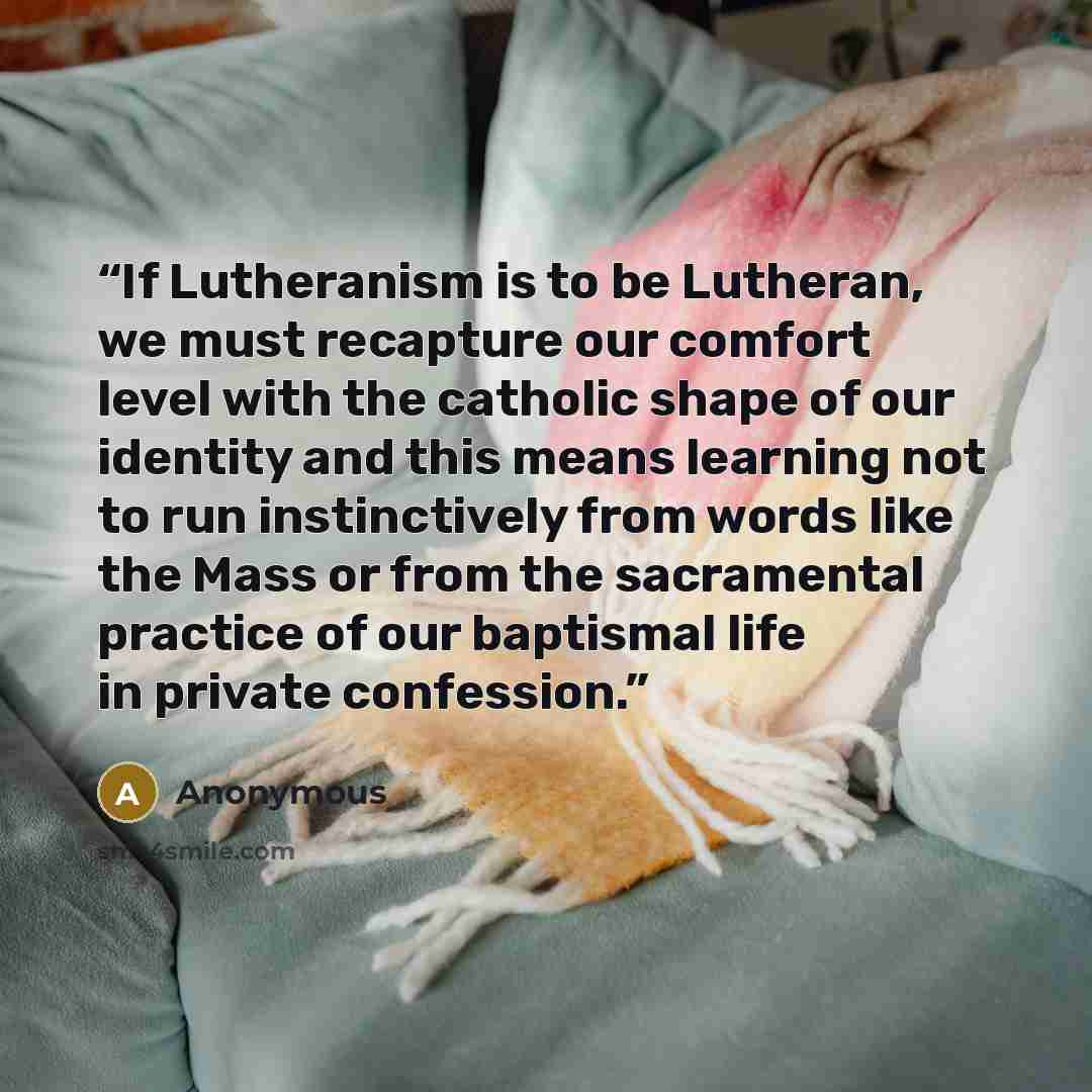 “If Lutheranism is to be Lutheran, we must recapture our comfort level with the catholic shape of our identity and this means learning not to run instinctively from words like the Mass or from the sacramental practice of our baptismal life in private confession.” quote by Anonymous
