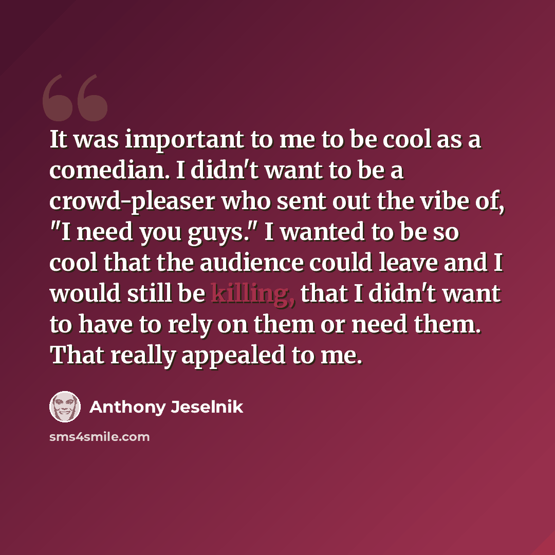 “It was important to me to be cool as a comedian. I didn't want to be a crowd-pleaser who sent out the vibe of, "I need you guys." I wanted to be so cool that the audience could leave and I would still be killing, that I didn't want to have to rely on them or need them. That really appealed to me.” quote by Anthony Jeselnik