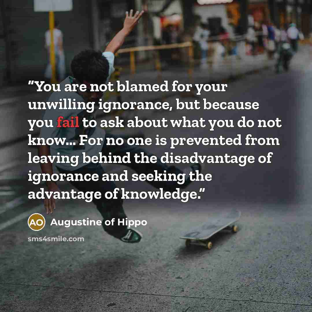“You are not blamed for your unwilling ignorance, but because you fail to ask about what you do not know… For no one is prevented from leaving behind the disadvantage of ignorance and seeking the advantage of knowledge.” quote by Augustine of Hippo