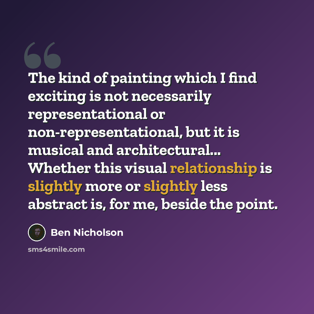 “The kind of painting which I find exciting is not necessarily representational or non-representational, but it is musical and architectural... Whether this visual relationship is slightly more or slightly less abstract is, for me, beside the point.” quote by Ben Nicholson